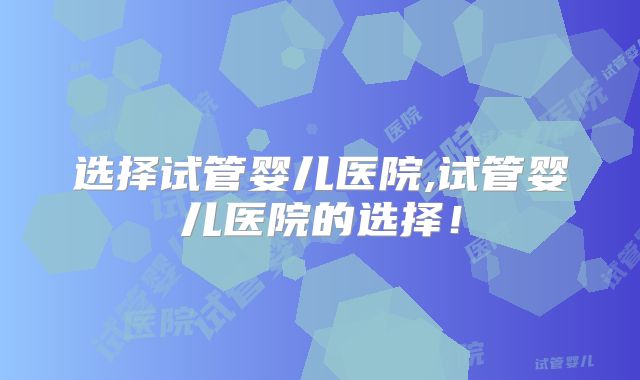 选择试管婴儿医院,试管婴儿医院的选择！