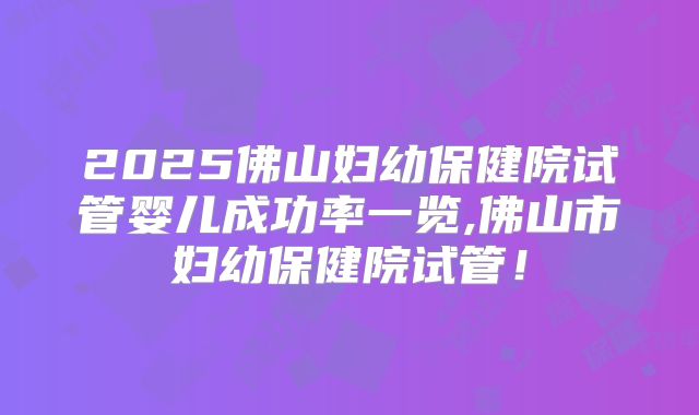 2025佛山妇幼保健院试管婴儿成功率一览,佛山市妇幼保健院试管！