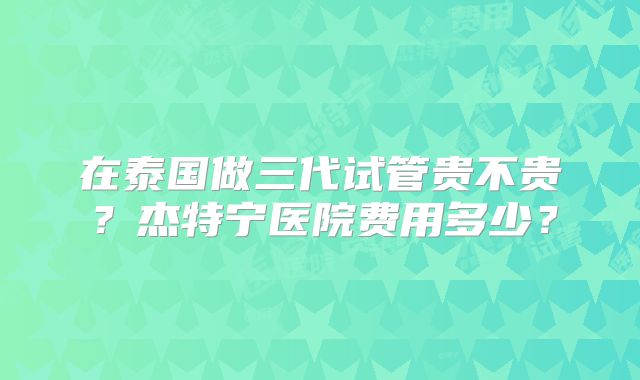 在泰国做三代试管贵不贵？杰特宁医院费用多少？