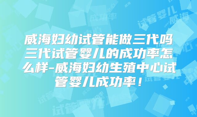 威海妇幼试管能做三代吗三代试管婴儿的成功率怎么样-威海妇幼生殖中心试管婴儿成功率!