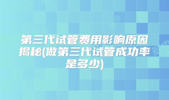 第三代试管费用影响原因揭秘(做第三代试管成功率是多少)