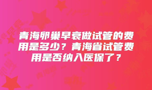青海卵巢早衰做试管的费用是多少？青海省试管费用是否纳入医保了？