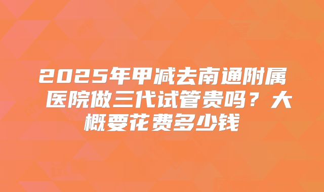 2025年甲减去南通附属 医院做三代试管贵吗?大概要花费多少钱