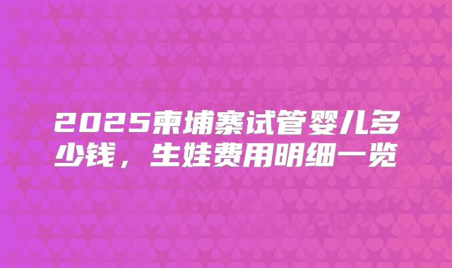2025柬埔寨试管婴儿多少钱，生娃费用明细一览