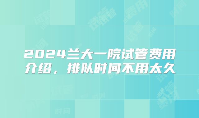 2024兰大一院试管费用介绍，排队时间不用太久