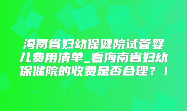 海南省妇幼保健院试管婴儿费用清单_看海南省妇幼保健院的收费是否合理？！