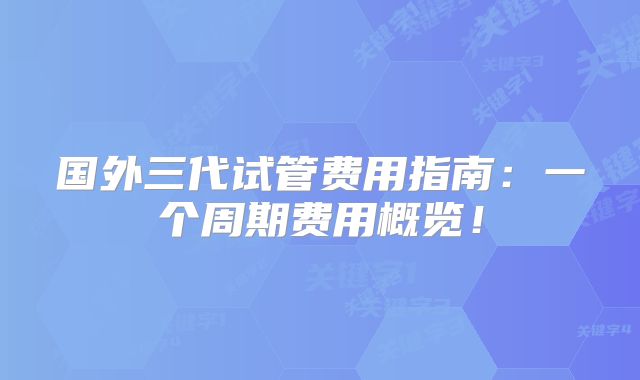 国外三代试管费用指南：一个周期费用概览！