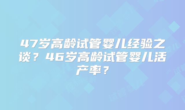 47岁高龄试管婴儿经验之谈？46岁高龄试管婴儿活产率？
