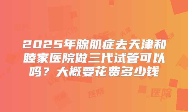 2025年腺肌症去天津和睦家医院做三代试管可以吗?大概要花费多少钱