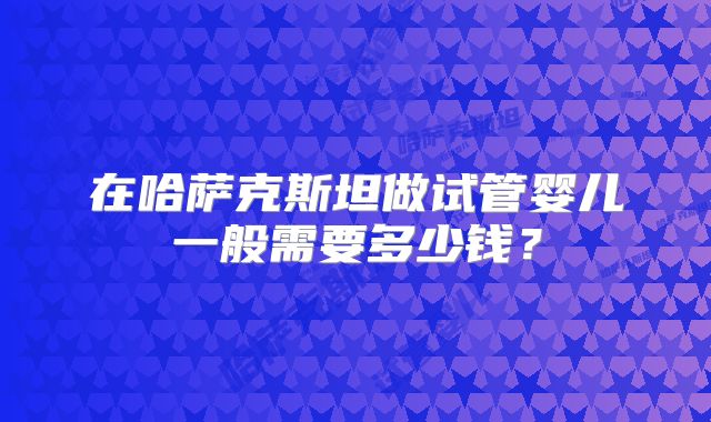 在哈萨克斯坦做试管婴儿一般需要多少钱?