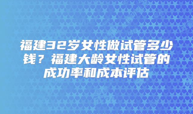 福建32岁女性做试管多少钱？福建大龄女性试管的成功率和成本评估
