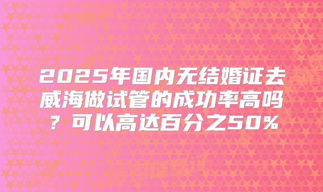 2025年国内无结婚证去威海做试管的成功率高吗?可以高达百分之50%