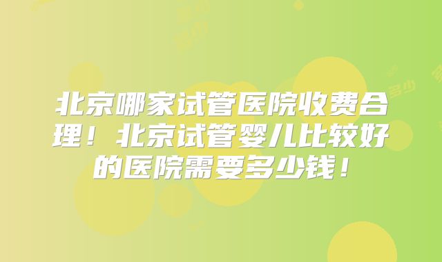 北京哪家试管医院收费合理！北京试管婴儿比较好的医院需要多少钱！