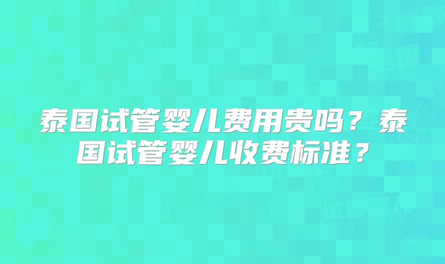 泰国试管婴儿费用贵吗？泰国试管婴儿收费标准？
