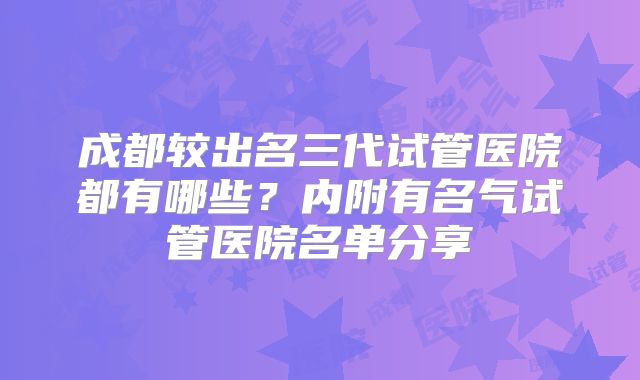 成都较出名三代试管医院都有哪些？内附有名气试管医院名单分享