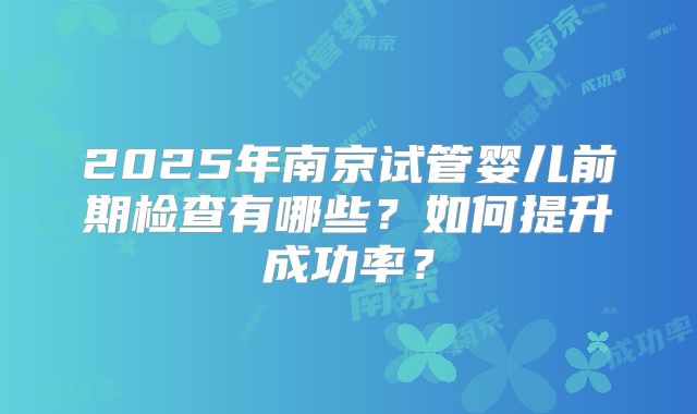 2025年南京试管婴儿前期检查有哪些？如何提升成功率？