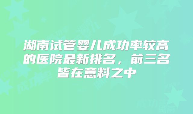 湖南试管婴儿成功率较高的医院最新排名，前三名皆在意料之中