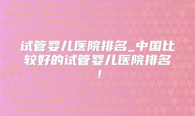 试管婴儿医院排名_中国比较好的试管婴儿医院排名！