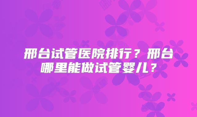邢台试管医院排行？邢台哪里能做试管婴儿？