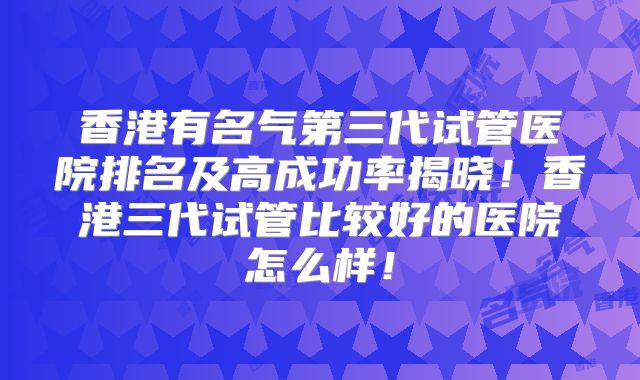 香港有名气第三代试管医院排名及高成功率揭晓！香港三代试管比较好的医院怎么样！