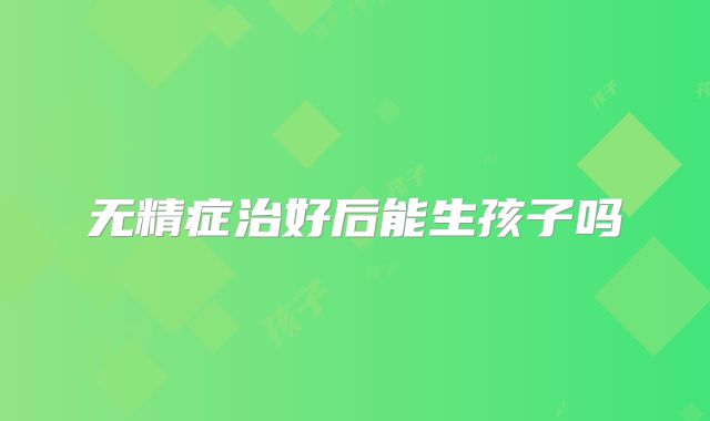 无精症治好后能生孩子吗