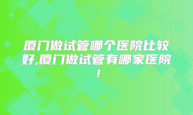 厦门做试管哪个医院比较好,厦门做试管有哪家医院！