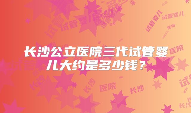 长沙公立医院三代试管婴儿大约是多少钱？