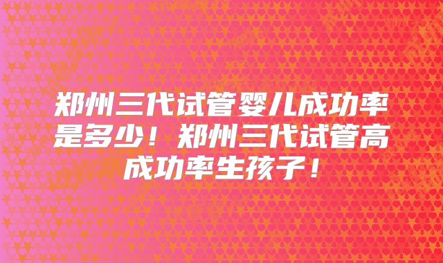 郑州三代试管婴儿成功率是多少！郑州三代试管高成功率生孩子！