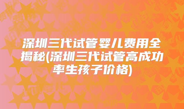 深圳三代试管婴儿费用全揭秘(深圳三代试管高成功率生孩子价格)