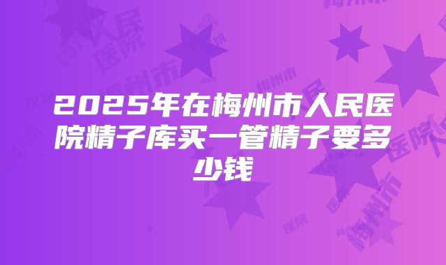 2025年在梅州市人民医院精子库买一管精子要多少钱