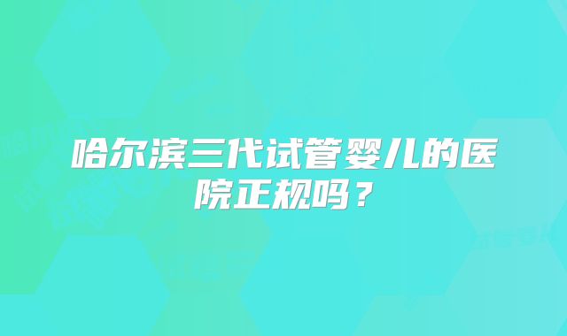 哈尔滨三代试管婴儿的医院正规吗？