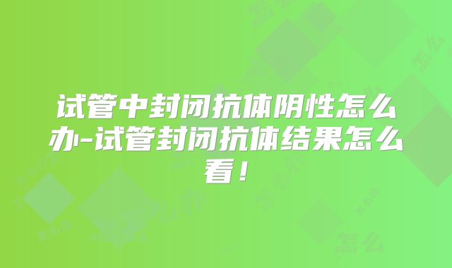 试管中封闭抗体阴性怎么办-试管封闭抗体结果怎么看！