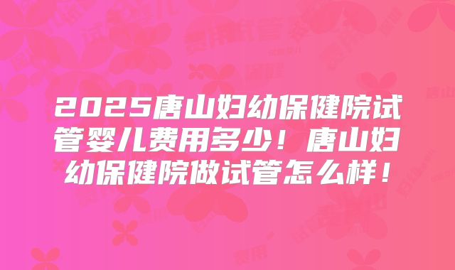 2025唐山妇幼保健院试管婴儿费用多少！唐山妇幼保健院做试管怎么样！