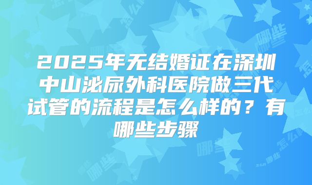 2025年无结婚证在深圳中山泌尿外科医院做三代试管的流程是怎么样的?有哪些步骤