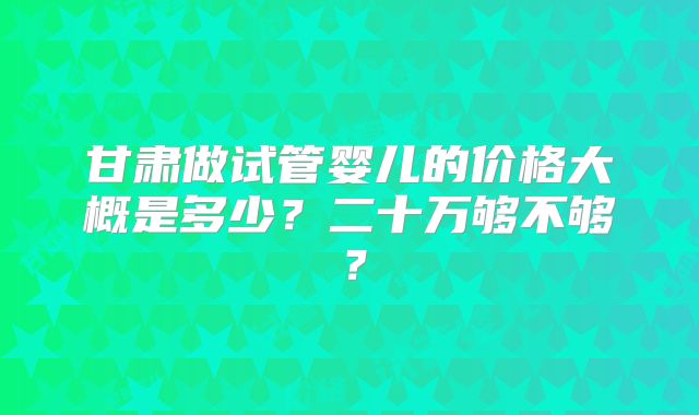 甘肃做试管婴儿的价格大概是多少?二十万够不够?