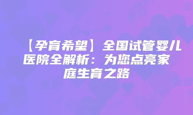 【孕育希望】全国试管婴儿医院全解析：为您点亮家庭生育之路