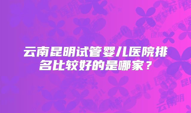 云南昆明试管婴儿医院排名比较好的是哪家?