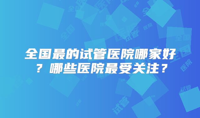 全国最的试管医院哪家好？哪些医院最受关注？