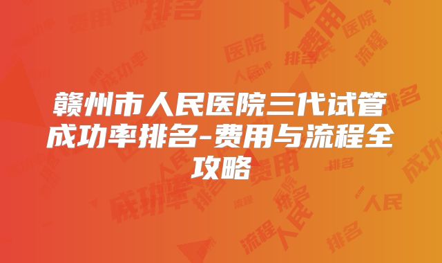 赣州市人民医院三代试管成功率排名-费用与流程全攻略
