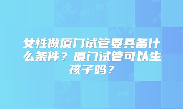 女性做厦门试管要具备什么条件？厦门试管可以生孩子吗？