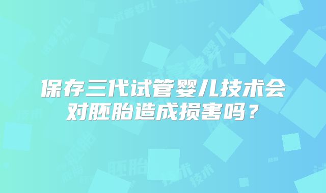 保存三代试管婴儿技术会对胚胎造成损害吗?