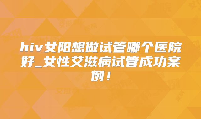 hiv女阳想做试管哪个医院好_女性艾滋病试管成功案例!
