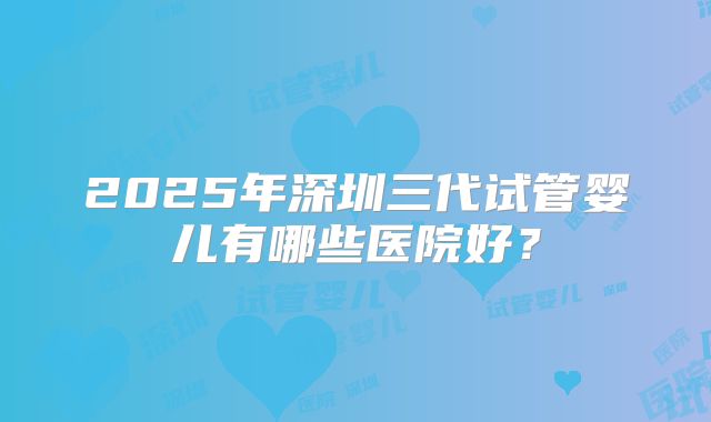 2025年深圳三代试管婴儿有哪些医院好？