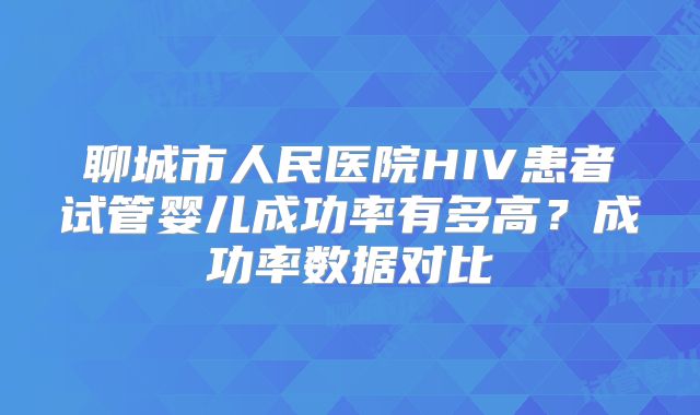 聊城市人民医院HIV患者试管婴儿成功率有多高？成功率数据对比