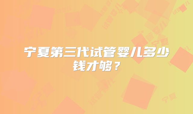 宁夏第三代试管婴儿多少钱才够？