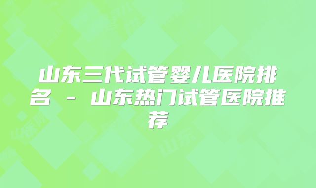 山东三代试管婴儿医院排名 - 山东热门试管医院推荐