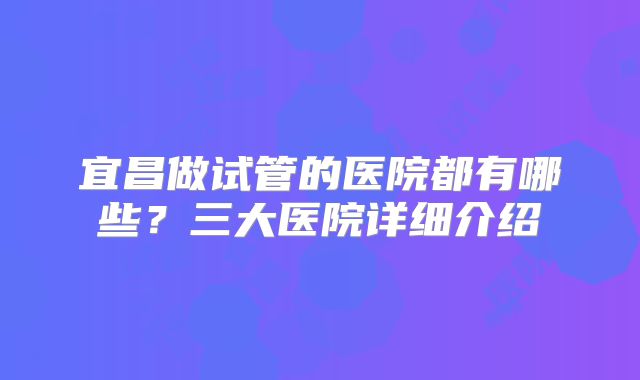 宜昌做试管的医院都有哪些？三大医院详细介绍
