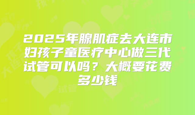 2025年腺肌症去大连市妇孩子童医疗中心做三代试管可以吗？大概要花费多少钱