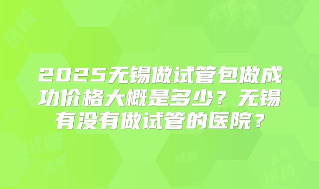 2025无锡做试管包做成功价格大概是多少？无锡有没有做试管的医院？