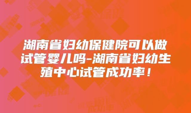 湖南省妇幼保健院可以做试管婴儿吗-湖南省妇幼生殖中心试管成功率!